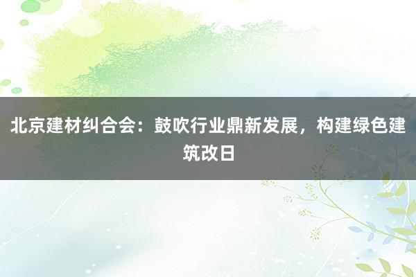 北京建材纠合会：鼓吹行业鼎新发展，构建绿色建筑改日